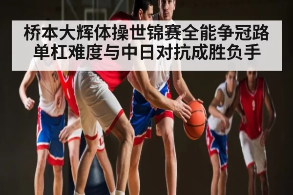 桥本大辉体操世锦赛全能争冠路 单杠难度与中日对抗成胜负手
